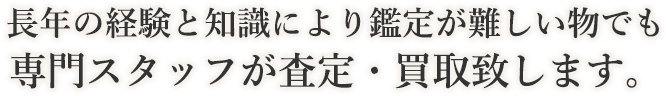 長年の経験と知識により鑑定が難しい物でも専門スタッフが査定・買取致します。